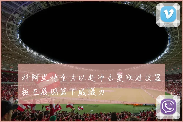 科阿皮特全力以赴冲击夏联进攻篮板王展现篮下威慑力