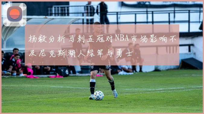 杨毅分析马刺五冠对NBA市场影响不及尼克斯湖人绿军与勇士