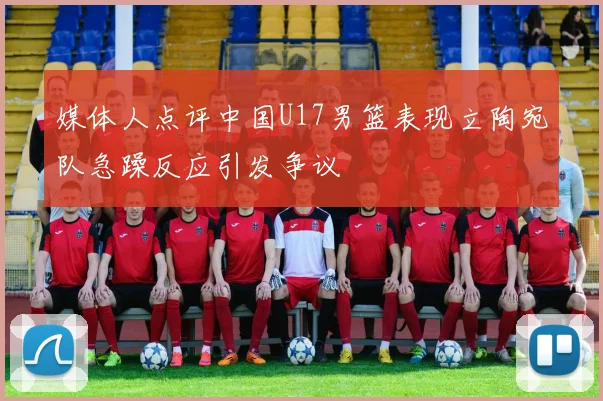 媒体人点评中国U17男篮表现立陶宛队急躁反应引发争议